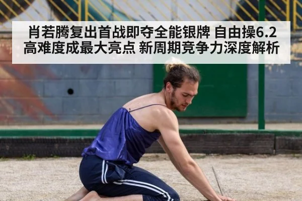 肖若腾复出首战即夺全能银牌 自由操6.2高难度成最大亮点 新周期竞争力深度解析