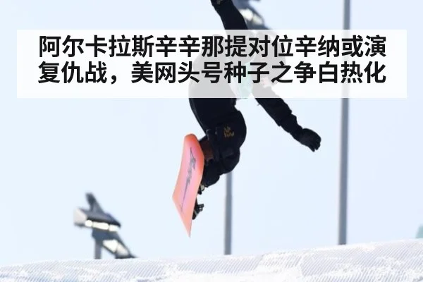 阿尔卡拉斯辛辛那提对位辛纳或演复仇战，美网头号种子之争白热化