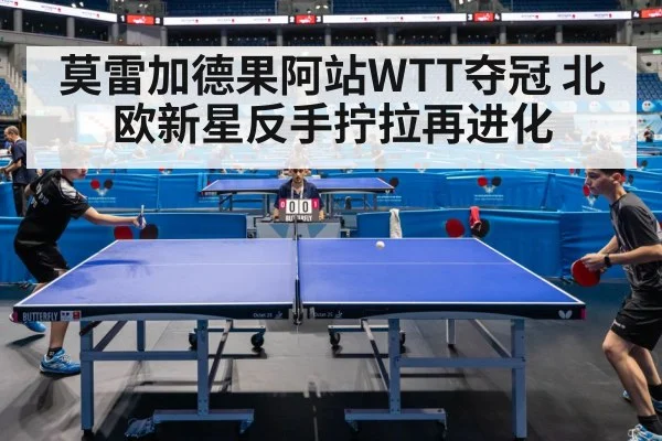 莫雷加德果阿站WTT夺冠 北欧新星反手拧拉再进化